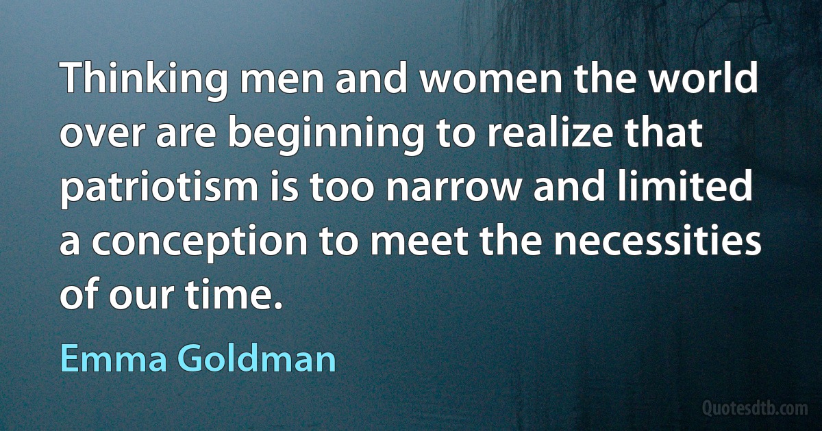 Thinking men and women the world over are beginning to realize that patriotism is too narrow and limited a conception to meet the necessities of our time. (Emma Goldman)