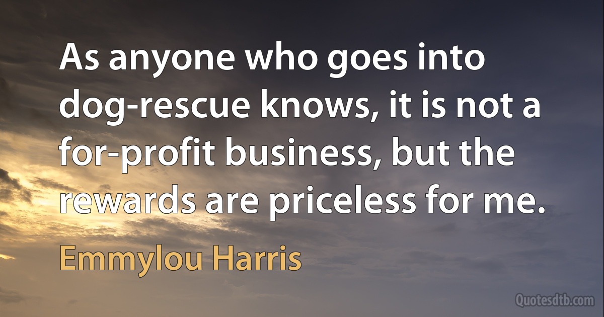 As anyone who goes into dog-rescue knows, it is not a for-profit business, but the rewards are priceless for me. (Emmylou Harris)