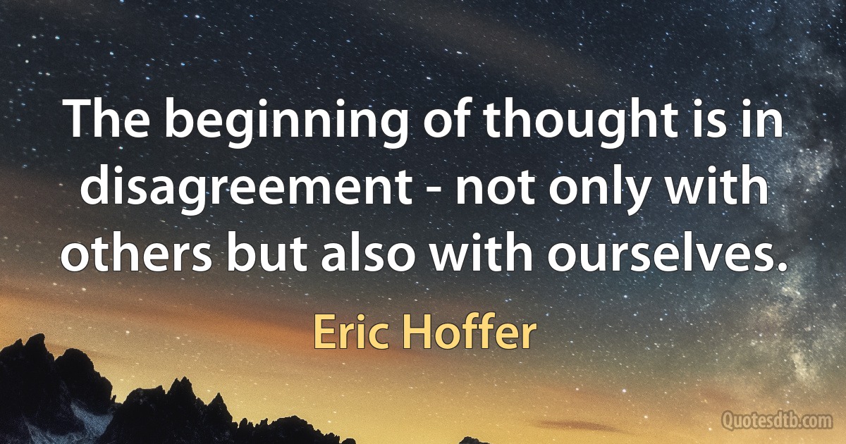 The beginning of thought is in disagreement - not only with others but also with ourselves. (Eric Hoffer)