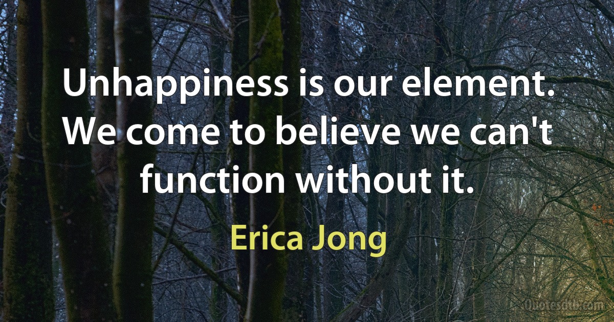 Unhappiness is our element. We come to believe we can't function without it. (Erica Jong)