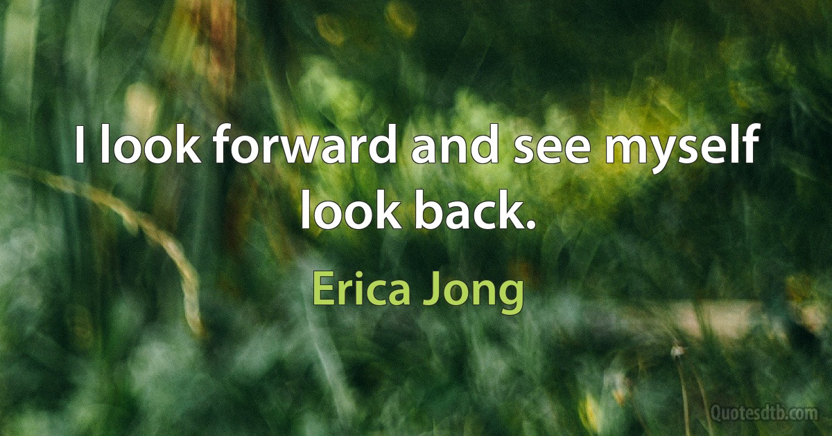 I look forward and see myself look back. (Erica Jong)