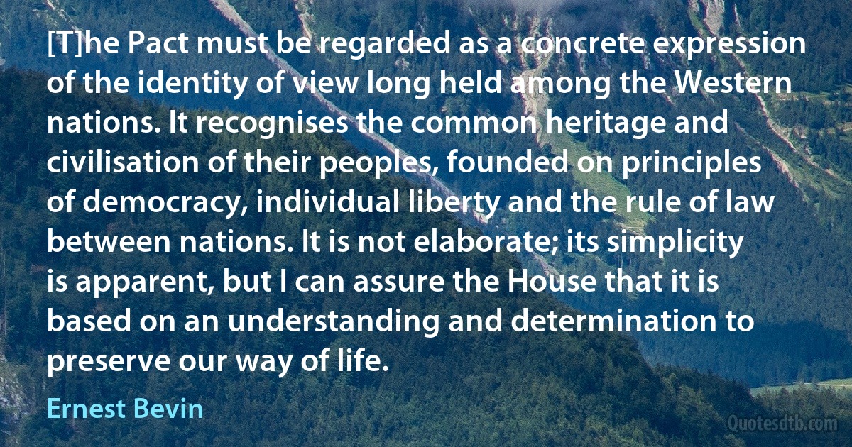 [T]he Pact must be regarded as a concrete expression of the identity of view long held among the Western nations. It recognises the common heritage and civilisation of their peoples, founded on principles of democracy, individual liberty and the rule of law between nations. It is not elaborate; its simplicity is apparent, but I can assure the House that it is based on an understanding and determination to preserve our way of life. (Ernest Bevin)