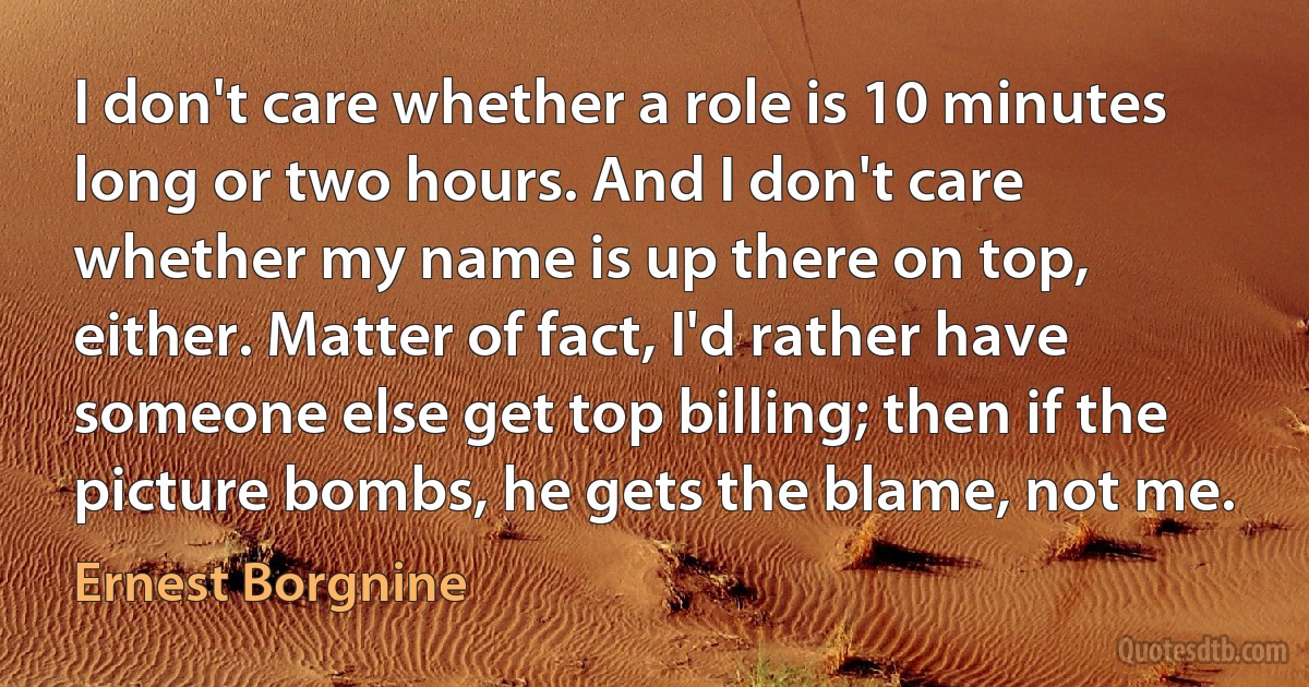 I don't care whether a role is 10 minutes long or two hours. And I don't care whether my name is up there on top, either. Matter of fact, I'd rather have someone else get top billing; then if the picture bombs, he gets the blame, not me. (Ernest Borgnine)