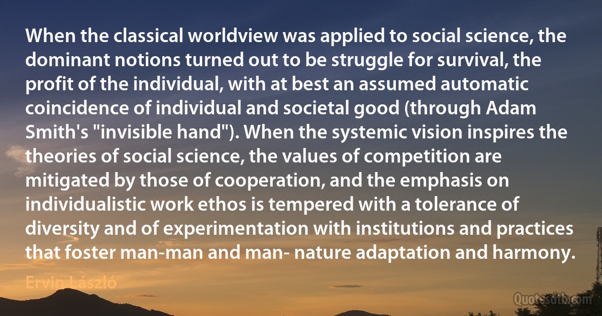 When the classical worldview was applied to social science, the dominant notions turned out to be struggle for survival, the profit of the individual, with at best an assumed automatic coincidence of individual and societal good (through Adam Smith's "invisible hand"). When the systemic vision inspires the theories of social science, the values of competition are mitigated by those of cooperation, and the emphasis on individualistic work ethos is tempered with a tolerance of diversity and of experimentation with institutions and practices that foster man-man and man- nature adaptation and harmony. (Ervin László)