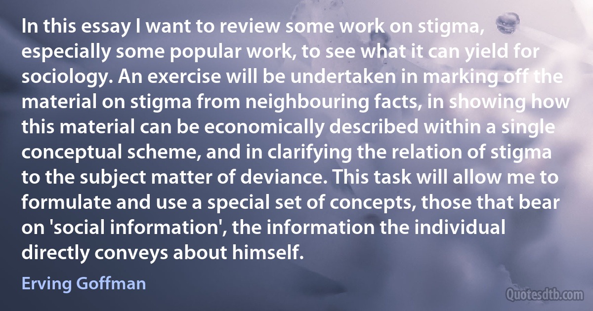 In this essay I want to review some work on stigma, especially some popular work, to see what it can yield for sociology. An exercise will be undertaken in marking off the material on stigma from neighbouring facts, in showing how this material can be economically described within a single conceptual scheme, and in clarifying the relation of stigma to the subject matter of deviance. This task will allow me to formulate and use a special set of concepts, those that bear on 'social information', the information the individual directly conveys about himself. (Erving Goffman)