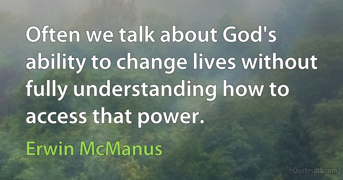 Often we talk about God's ability to change lives without fully understanding how to access that power. (Erwin McManus)