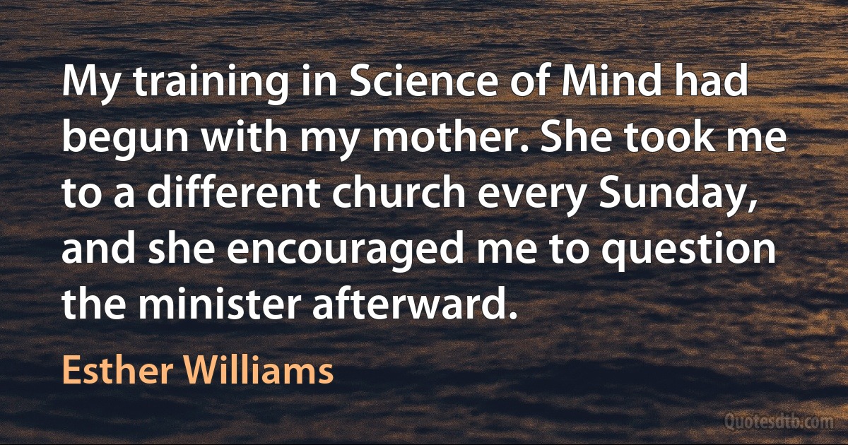 My training in Science of Mind had begun with my mother. She took me to a different church every Sunday, and she encouraged me to question the minister afterward. (Esther Williams)