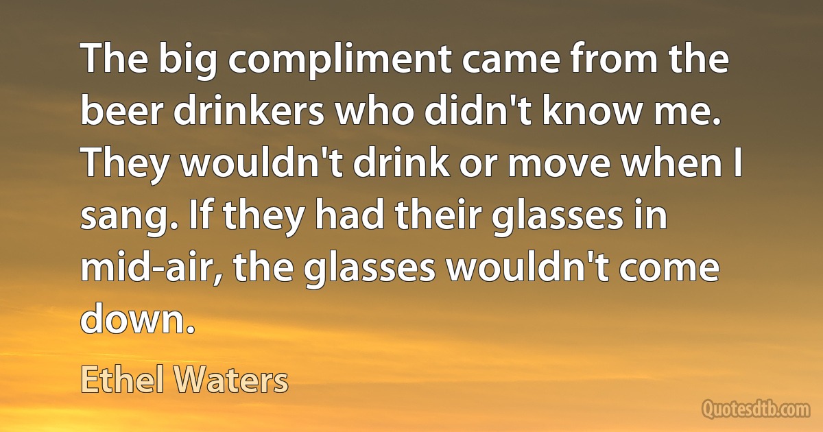 The big compliment came from the beer drinkers who didn't know me. They wouldn't drink or move when I sang. If they had their glasses in mid-air, the glasses wouldn't come down. (Ethel Waters)