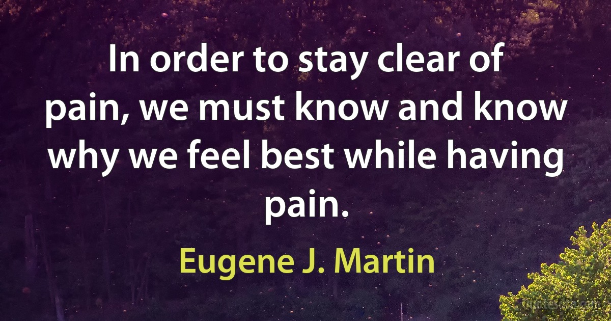 In order to stay clear of pain, we must know and know why we feel best while having pain. (Eugene J. Martin)