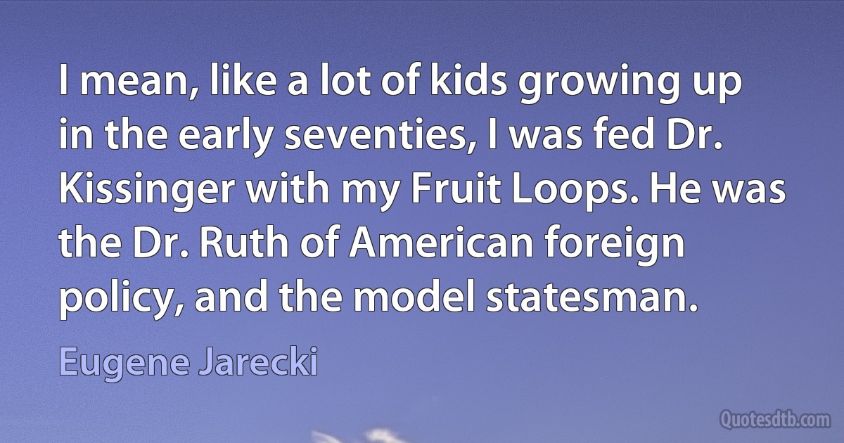 I mean, like a lot of kids growing up in the early seventies, I was fed Dr. Kissinger with my Fruit Loops. He was the Dr. Ruth of American foreign policy, and the model statesman. (Eugene Jarecki)