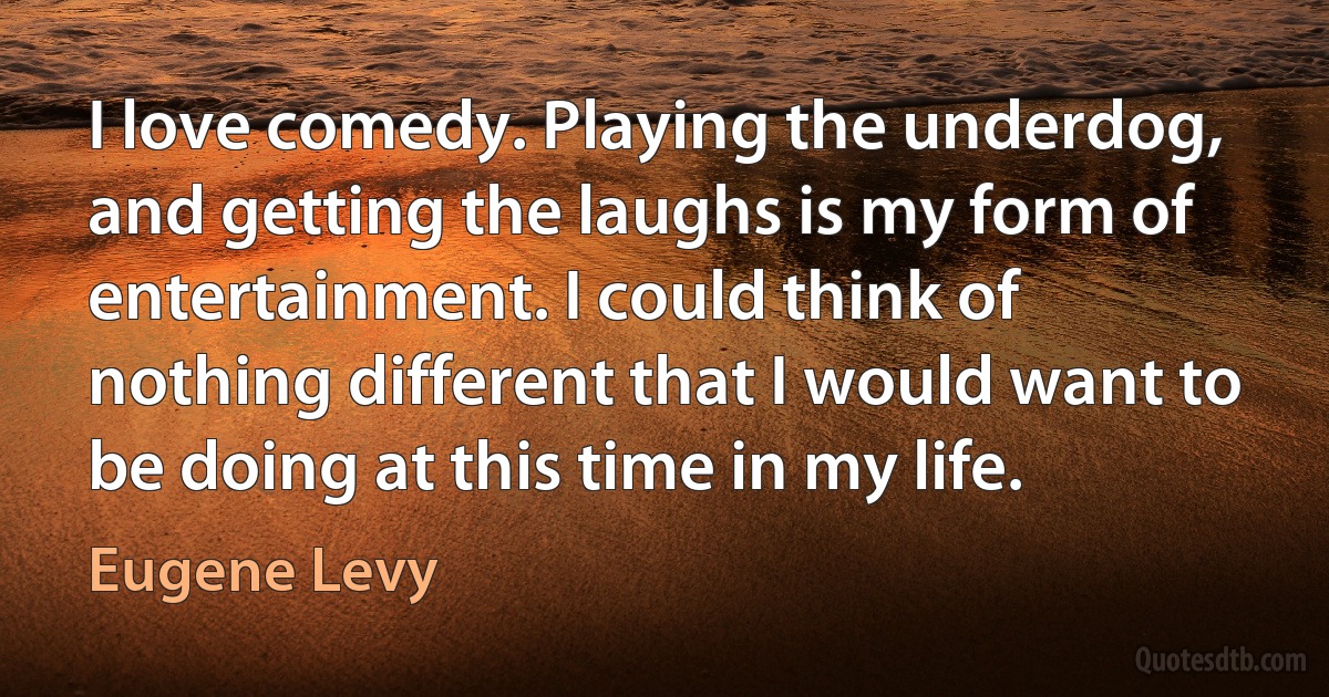 I love comedy. Playing the underdog, and getting the laughs is my form of entertainment. I could think of nothing different that I would want to be doing at this time in my life. (Eugene Levy)