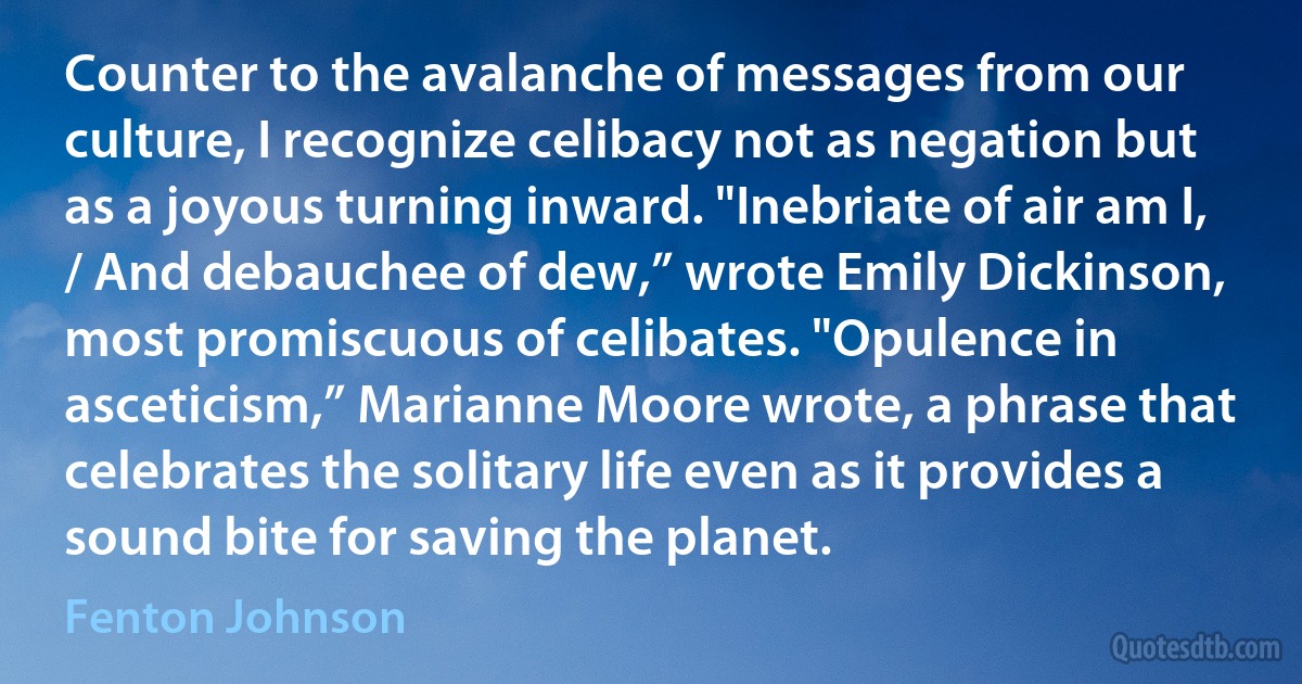 Counter to the avalanche of messages from our culture, I recognize celibacy not as negation but as a joyous turning inward. "Inebriate of air am I, / And debauchee of dew,” wrote Emily Dickinson, most promiscuous of celibates. "Opulence in asceticism,” Marianne Moore wrote, a phrase that celebrates the solitary life even as it provides a sound bite for saving the planet. (Fenton Johnson)