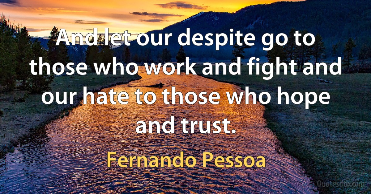 And let our despite go to those who work and fight and our hate to those who hope and trust. (Fernando Pessoa)