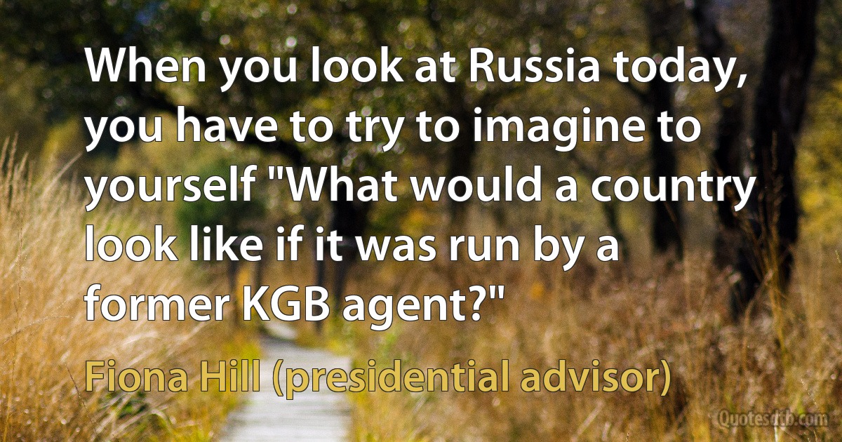 When you look at Russia today, you have to try to imagine to yourself "What would a country look like if it was run by a former KGB agent?" (Fiona Hill (presidential advisor))