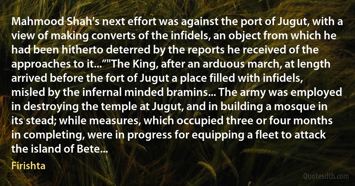 Mahmood Shah's next effort was against the port of Jugut, with a view of making converts of the infidels, an object from which he had been hitherto deterred by the reports he received of the approaches to it...”"The King, after an arduous march, at length arrived before the fort of Jugut a place filled with infidels, misled by the infernal minded bramins... The army was employed in destroying the temple at Jugut, and in building a mosque in its stead; while measures, which occupied three or four months in completing, were in progress for equipping a fleet to attack the island of Bete... (Firishta)