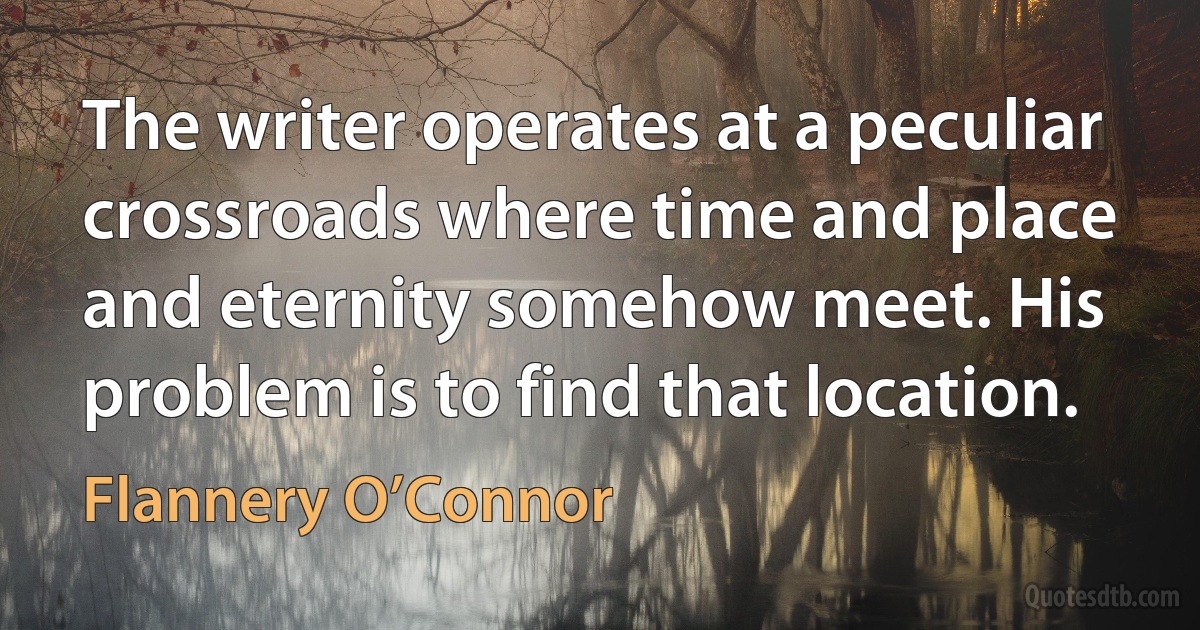 The writer operates at a peculiar crossroads where time and place and eternity somehow meet. His problem is to find that location. (Flannery O’Connor)