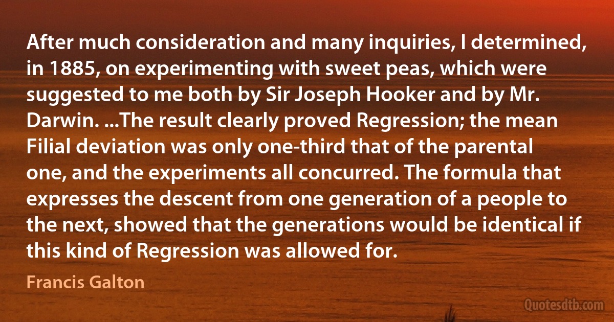 After much consideration and many inquiries, I determined, in 1885, on experimenting with sweet peas, which were suggested to me both by Sir Joseph Hooker and by Mr. Darwin. ...The result clearly proved Regression; the mean Filial deviation was only one-third that of the parental one, and the experiments all concurred. The formula that expresses the descent from one generation of a people to the next, showed that the generations would be identical if this kind of Regression was allowed for. (Francis Galton)