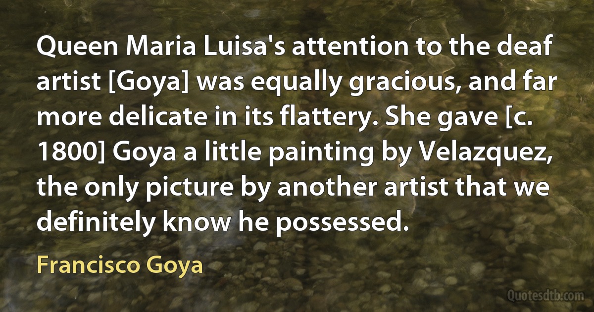 Queen Maria Luisa's attention to the deaf artist [Goya] was equally gracious, and far more delicate in its flattery. She gave [c. 1800] Goya a little painting by Velazquez, the only picture by another artist that we definitely know he possessed. (Francisco Goya)