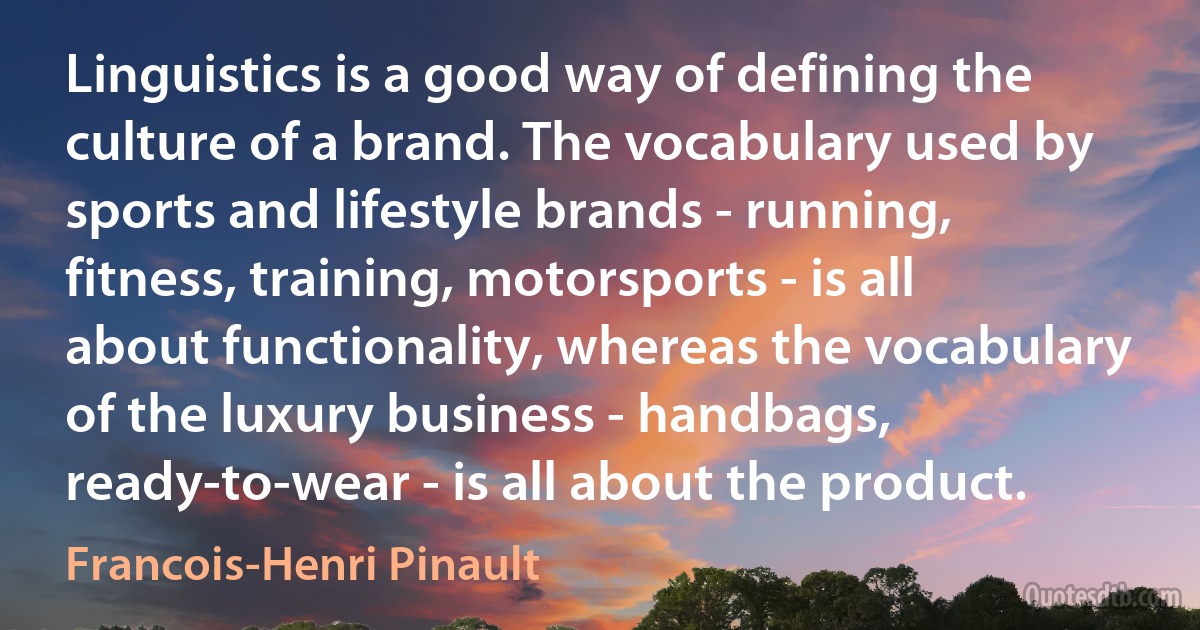 Linguistics is a good way of defining the culture of a brand. The vocabulary used by sports and lifestyle brands - running, fitness, training, motorsports - is all about functionality, whereas the vocabulary of the luxury business - handbags, ready-to-wear - is all about the product. (Francois-Henri Pinault)