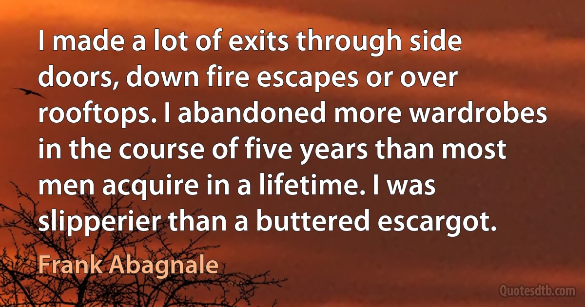 I made a lot of exits through side doors, down fire escapes or over rooftops. I abandoned more wardrobes in the course of five years than most men acquire in a lifetime. I was slipperier than a buttered escargot. (Frank Abagnale)