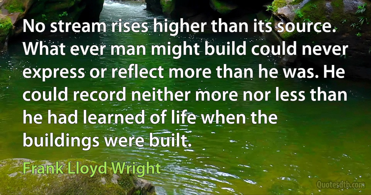 No stream rises higher than its source. What ever man might build could never express or reflect more than he was. He could record neither more nor less than he had learned of life when the buildings were built. (Frank Lloyd Wright)