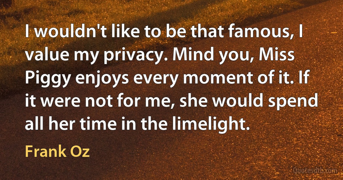 I wouldn't like to be that famous, I value my privacy. Mind you, Miss Piggy enjoys every moment of it. If it were not for me, she would spend all her time in the limelight. (Frank Oz)