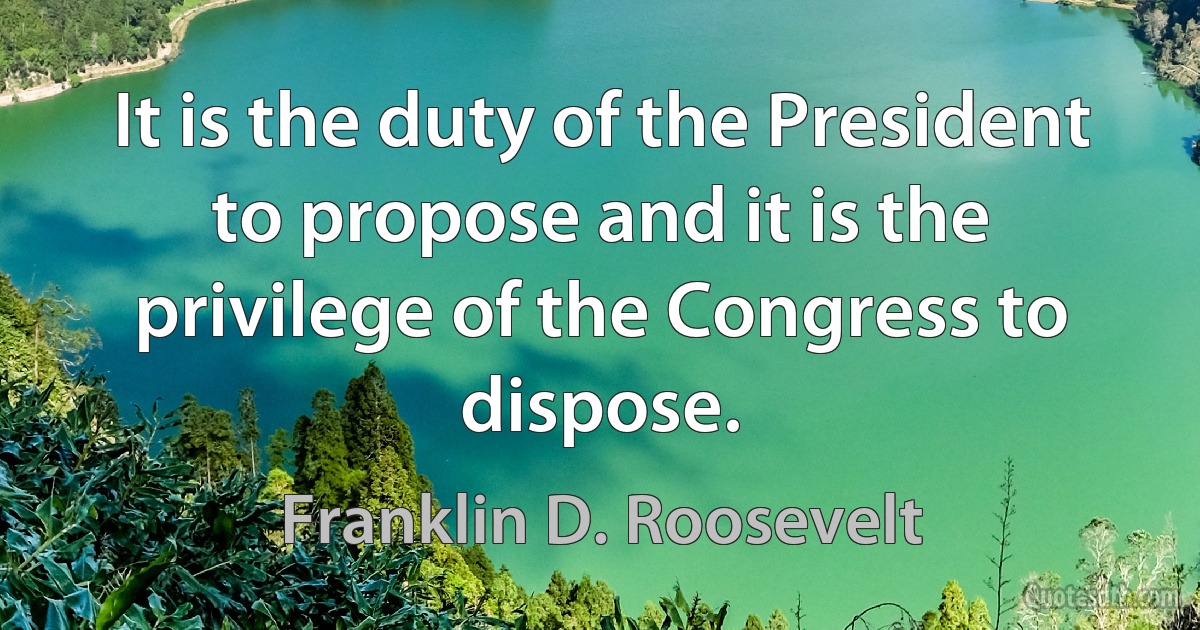 It is the duty of the President to propose and it is the privilege of the Congress to dispose. (Franklin D. Roosevelt)