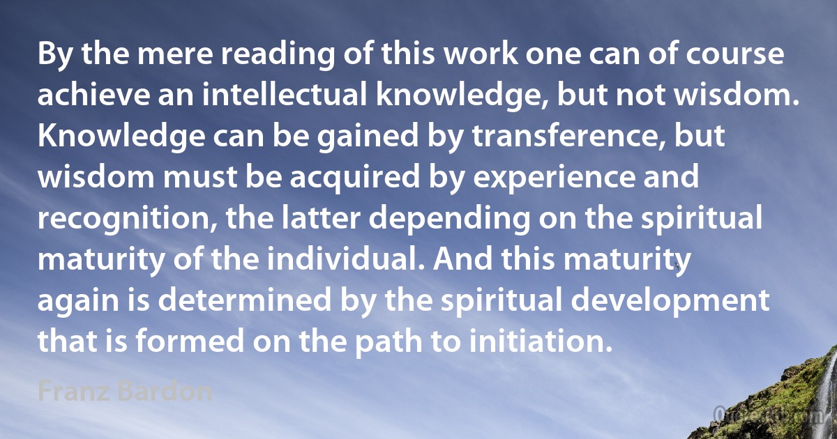 By the mere reading of this work one can of course achieve an intellectual knowledge, but not wisdom. Knowledge can be gained by transference, but wisdom must be acquired by experience and recognition, the latter depending on the spiritual maturity of the individual. And this maturity again is determined by the spiritual development that is formed on the path to initiation. (Franz Bardon)