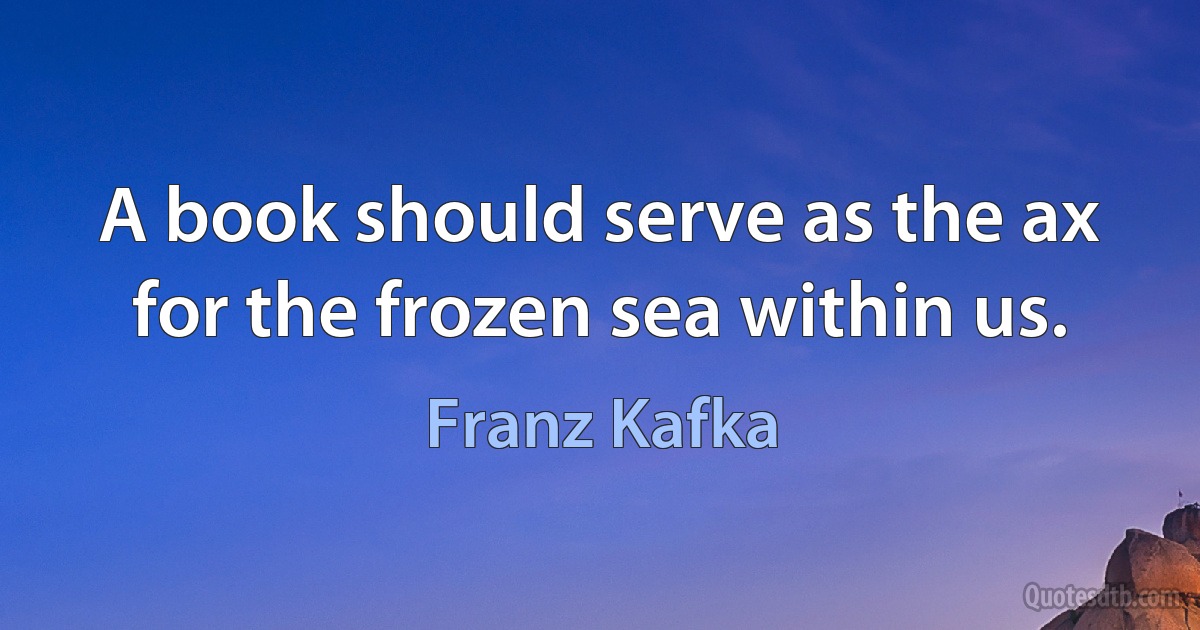 A book should serve as the ax for the frozen sea within us. (Franz Kafka)