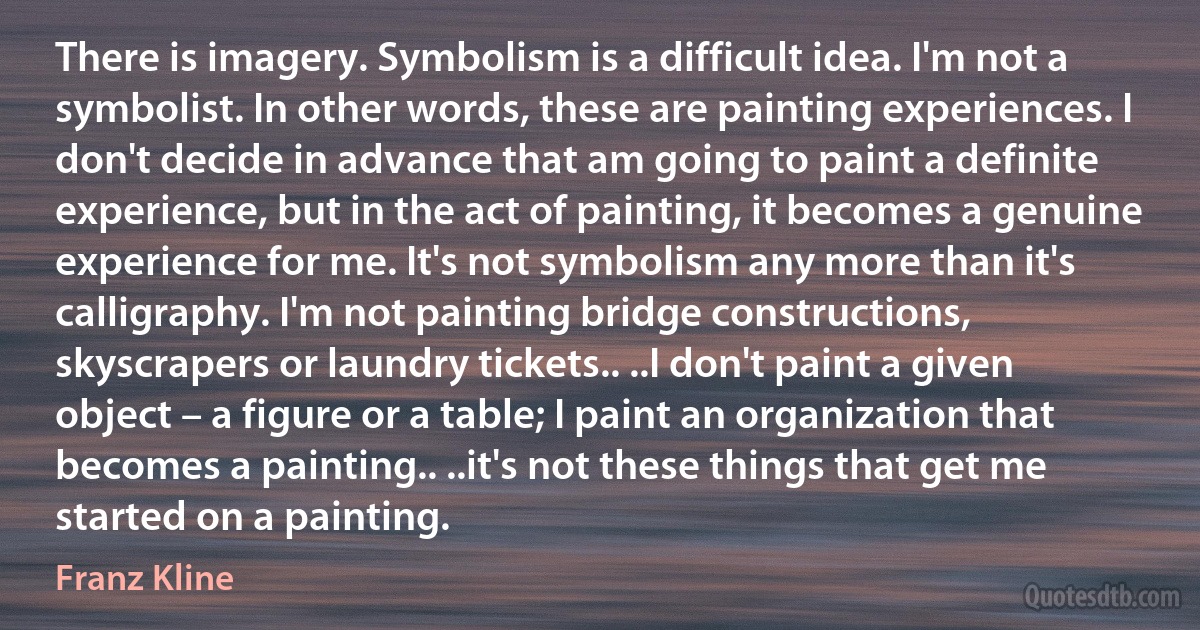 There is imagery. Symbolism is a difficult idea. I'm not a symbolist. In other words, these are painting experiences. I don't decide in advance that am going to paint a definite experience, but in the act of painting, it becomes a genuine experience for me. It's not symbolism any more than it's calligraphy. I'm not painting bridge constructions, skyscrapers or laundry tickets.. ..I don't paint a given object – a figure or a table; I paint an organization that becomes a painting.. ..it's not these things that get me started on a painting. (Franz Kline)