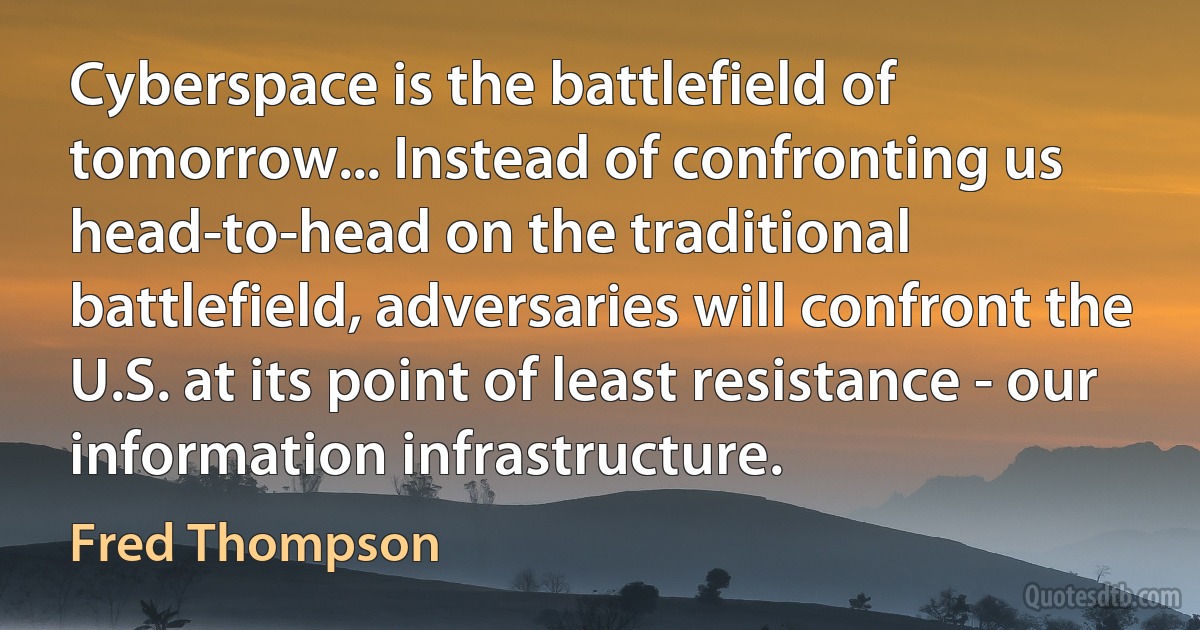 Cyberspace is the battlefield of tomorrow... Instead of confronting us head-to-head on the traditional battlefield, adversaries will confront the U.S. at its point of least resistance - our information infrastructure. (Fred Thompson)