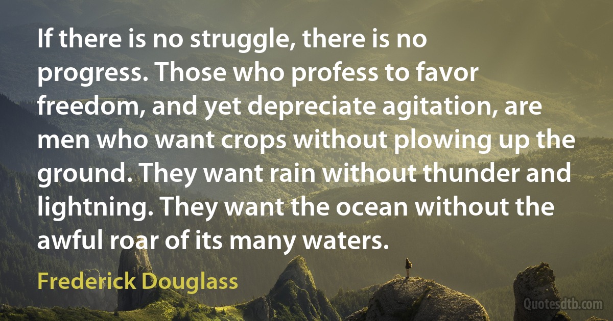 If there is no struggle, there is no progress. Those who profess to favor freedom, and yet depreciate agitation, are men who want crops without plowing up the ground. They want rain without thunder and lightning. They want the ocean without the awful roar of its many waters. (Frederick Douglass)