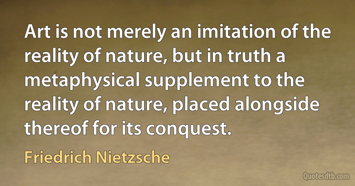 Art is not merely an imitation of the reality of nature, but in truth a metaphysical supplement to the reality of nature, placed alongside thereof for its conquest. (Friedrich Nietzsche)