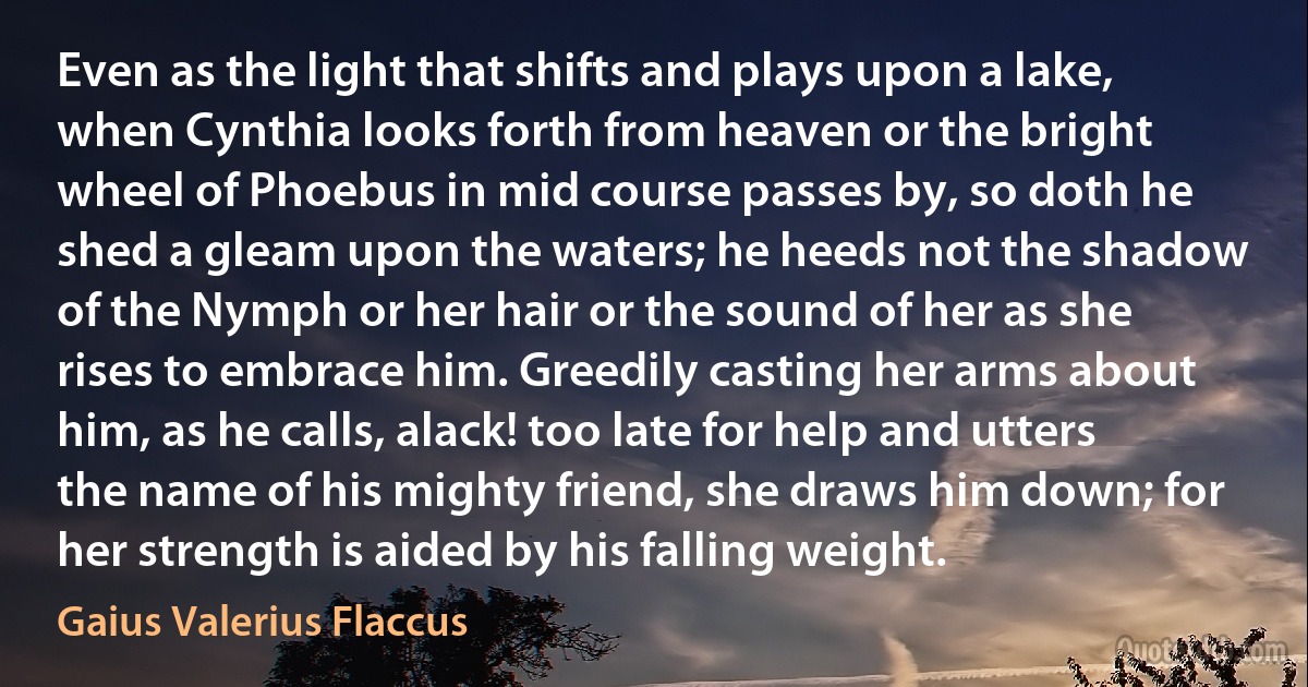 Even as the light that shifts and plays upon a lake, when Cynthia looks forth from heaven or the bright wheel of Phoebus in mid course passes by, so doth he shed a gleam upon the waters; he heeds not the shadow of the Nymph or her hair or the sound of her as she rises to embrace him. Greedily casting her arms about him, as he calls, alack! too late for help and utters the name of his mighty friend, she draws him down; for her strength is aided by his falling weight. (Gaius Valerius Flaccus)