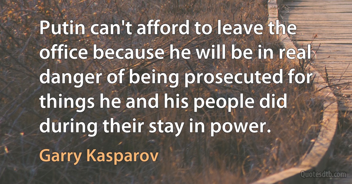 Putin can't afford to leave the office because he will be in real danger of being prosecuted for things he and his people did during their stay in power. (Garry Kasparov)