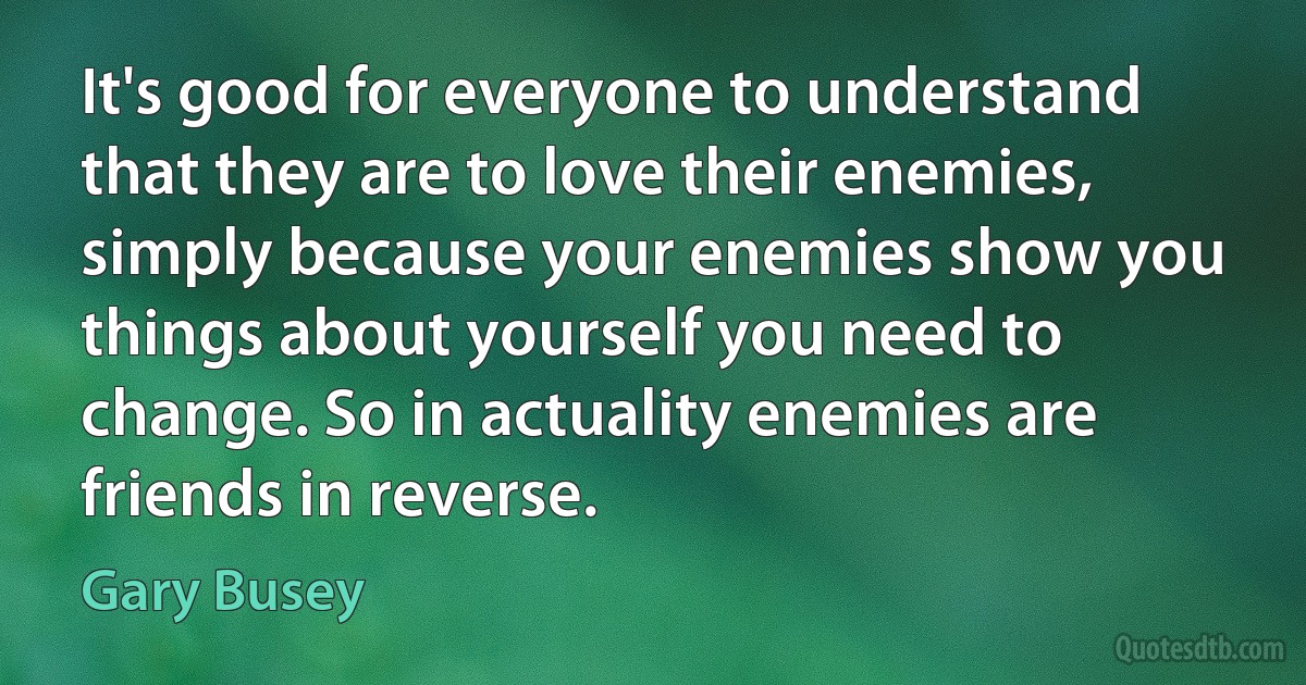 It's good for everyone to understand that they are to love their enemies, simply because your enemies show you things about yourself you need to change. So in actuality enemies are friends in reverse. (Gary Busey)