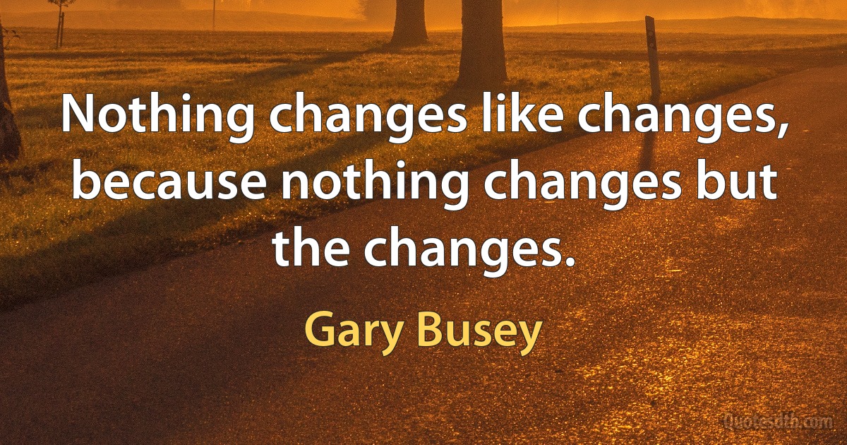 Nothing changes like changes, because nothing changes but the changes. (Gary Busey)