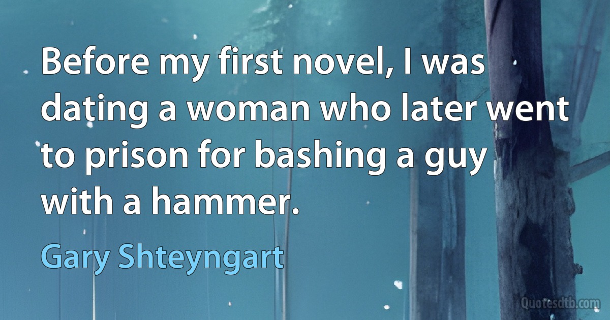 Before my first novel, I was dating a woman who later went to prison for bashing a guy with a hammer. (Gary Shteyngart)