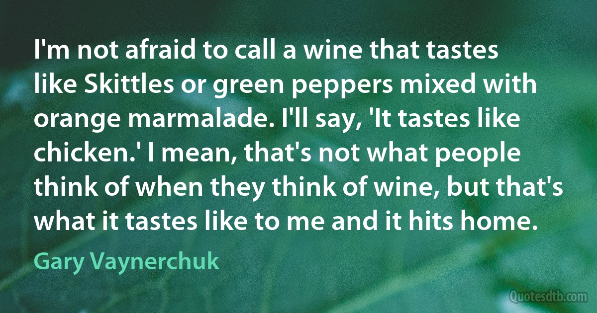 I'm not afraid to call a wine that tastes like Skittles or green peppers mixed with orange marmalade. I'll say, 'It tastes like chicken.' I mean, that's not what people think of when they think of wine, but that's what it tastes like to me and it hits home. (Gary Vaynerchuk)