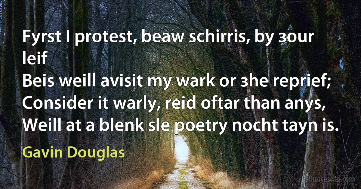 Fyrst I protest, beaw schirris, by зour leif
Beis weill avisit my wark or зhe reprief;
Consider it warly, reid oftar than anys,
Weill at a blenk sle poetry nocht tayn is. (Gavin Douglas)