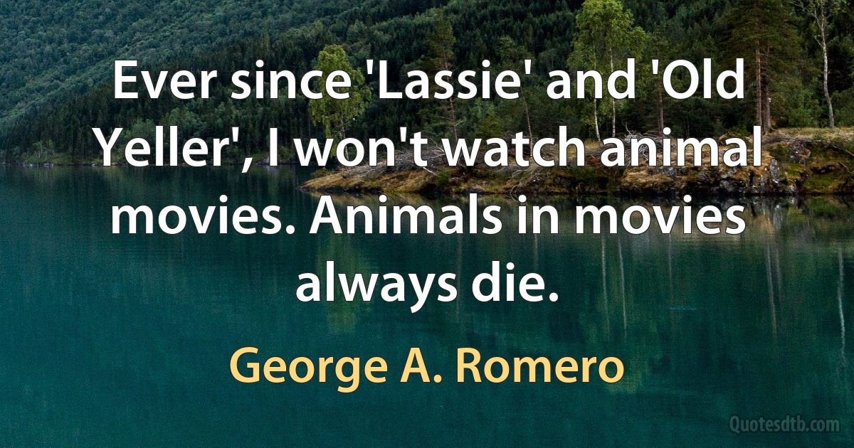 Ever since 'Lassie' and 'Old Yeller', I won't watch animal movies. Animals in movies always die. (George A. Romero)