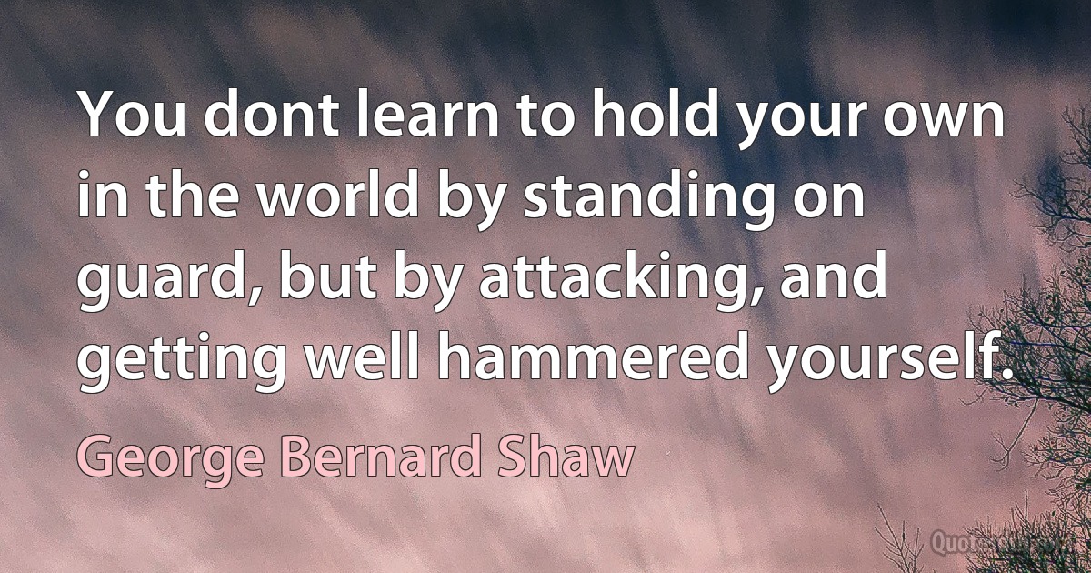 You dont learn to hold your own in the world by standing on guard, but by attacking, and getting well hammered yourself. (George Bernard Shaw)