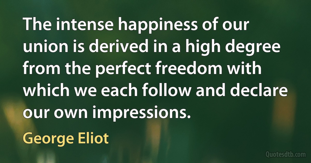 The intense happiness of our union is derived in a high degree from the perfect freedom with which we each follow and declare our own impressions. (George Eliot)