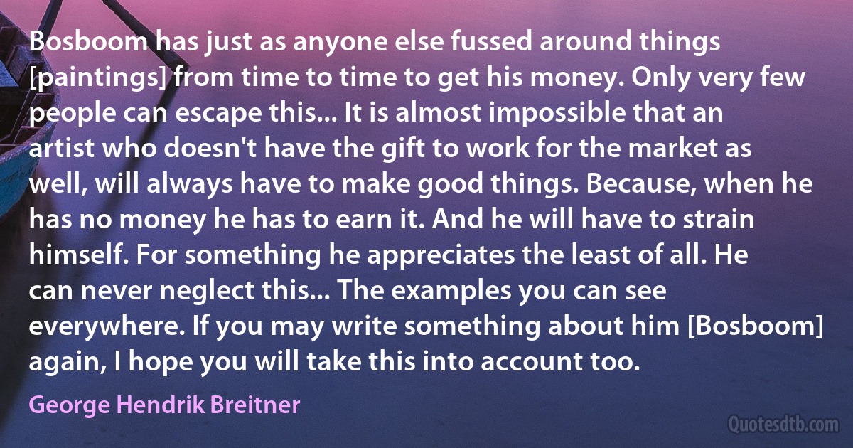 Bosboom has just as anyone else fussed around things [paintings] from time to time to get his money. Only very few people can escape this... It is almost impossible that an artist who doesn't have the gift to work for the market as well, will always have to make good things. Because, when he has no money he has to earn it. And he will have to strain himself. For something he appreciates the least of all. He can never neglect this... The examples you can see everywhere. If you may write something about him [Bosboom] again, I hope you will take this into account too. (George Hendrik Breitner)