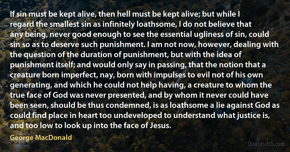 If sin must be kept alive, then hell must be kept alive; but while I regard the smallest sin as infinitely loathsome, I do not believe that any being, never good enough to see the essential ugliness of sin, could sin so as to deserve such punishment. I am not now, however, dealing with the question of the duration of punishment, but with the idea of punishment itself; and would only say in passing, that the notion that a creature born imperfect, nay, born with impulses to evil not of his own generating, and which he could not help having, a creature to whom the true face of God was never presented, and by whom it never could have been seen, should be thus condemned, is as loathsome a lie against God as could find place in heart too undeveloped to understand what justice is, and too low to look up into the face of Jesus. (George MacDonald)