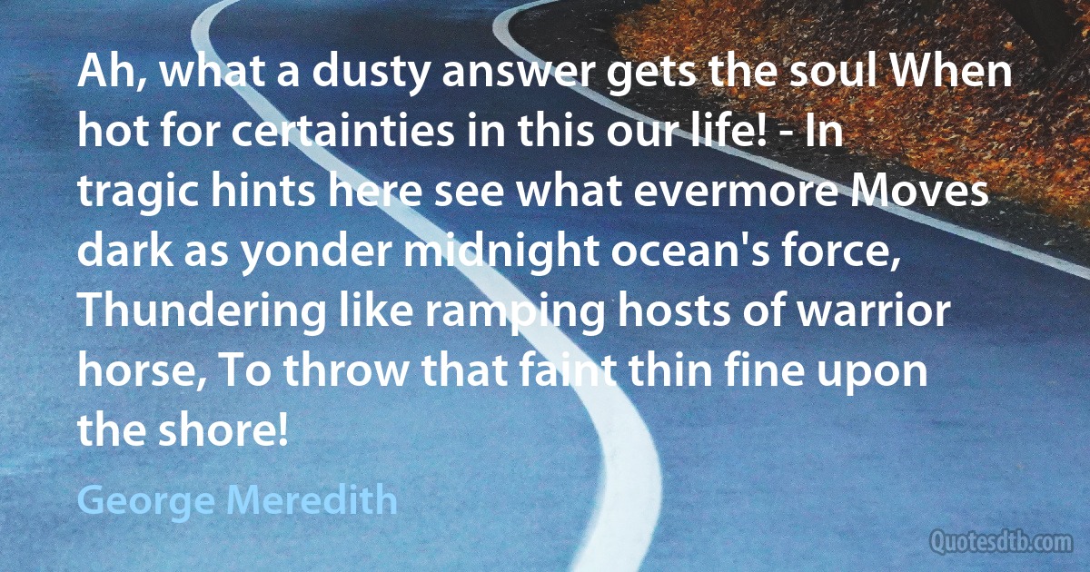 Ah, what a dusty answer gets the soul When hot for certainties in this our life! - In tragic hints here see what evermore Moves dark as yonder midnight ocean's force, Thundering like ramping hosts of warrior horse, To throw that faint thin fine upon the shore! (George Meredith)