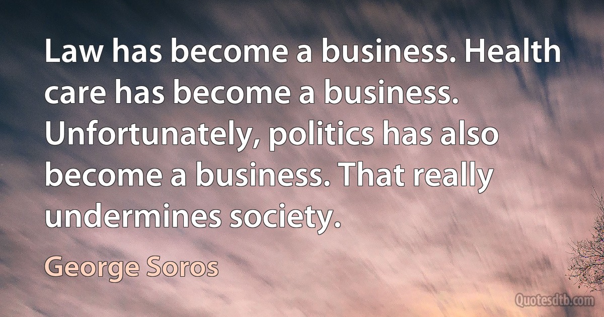 Law has become a business. Health care has become a business. Unfortunately, politics has also become a business. That really undermines society. (George Soros)