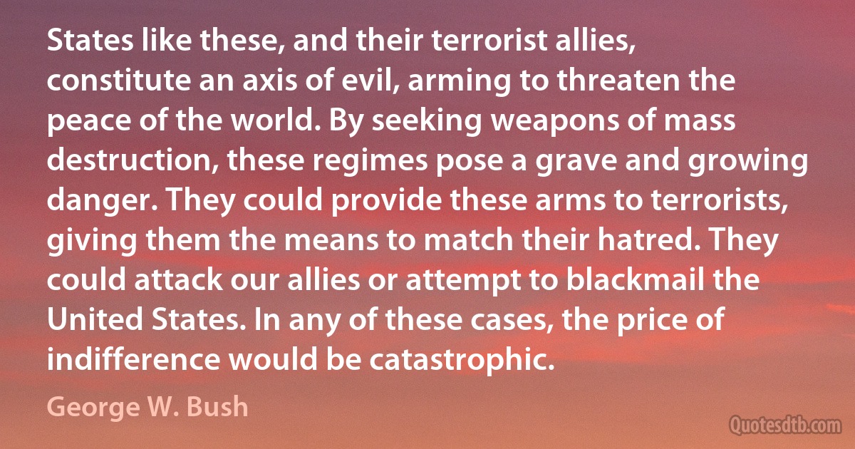 States like these, and their terrorist allies, constitute an axis of evil, arming to threaten the peace of the world. By seeking weapons of mass destruction, these regimes pose a grave and growing danger. They could provide these arms to terrorists, giving them the means to match their hatred. They could attack our allies or attempt to blackmail the United States. In any of these cases, the price of indifference would be catastrophic. (George W. Bush)