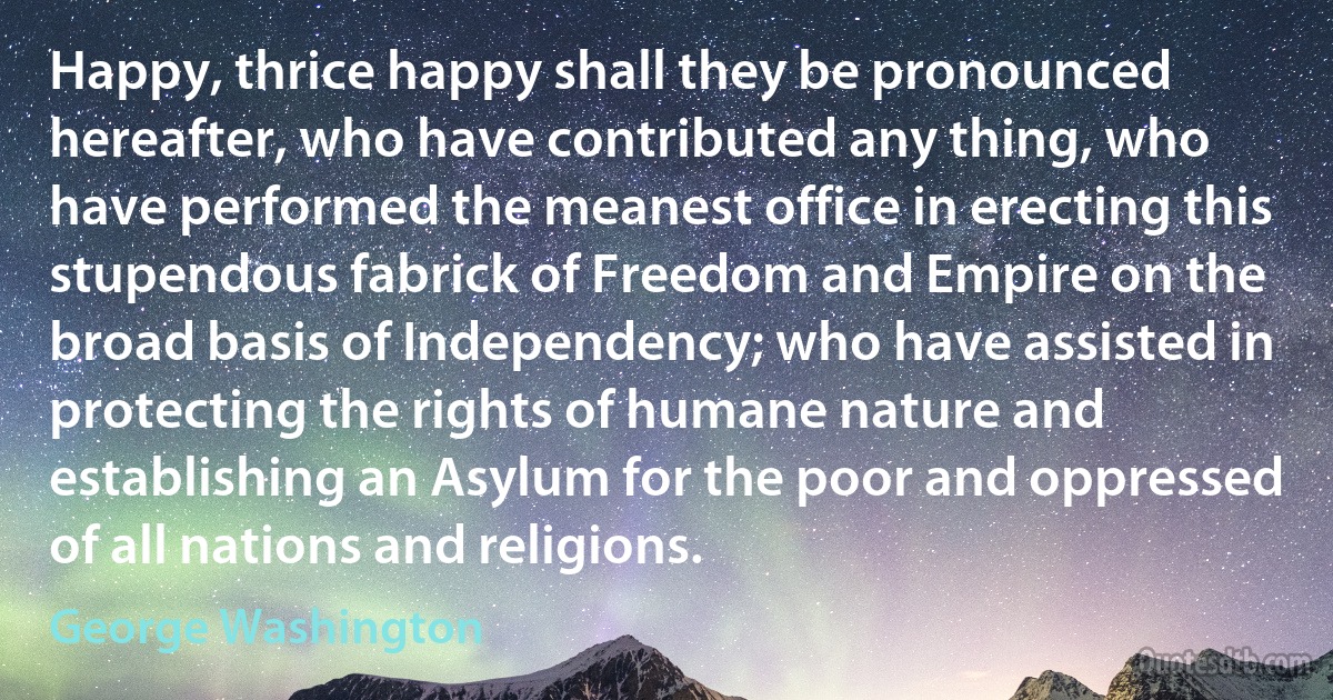 Happy, thrice happy shall they be pronounced hereafter, who have contributed any thing, who have performed the meanest office in erecting this stupendous fabrick of Freedom and Empire on the broad basis of Independency; who have assisted in protecting the rights of humane nature and establishing an Asylum for the poor and oppressed of all nations and religions. (George Washington)