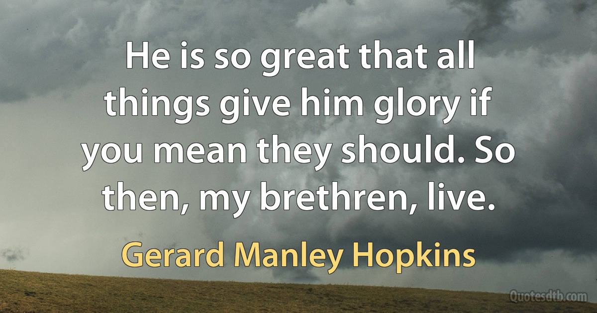 He is so great that all things give him glory if you mean they should. So then, my brethren, live. (Gerard Manley Hopkins)